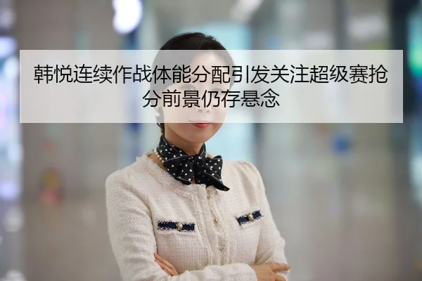 韩悦连续作战体能分配引发关注超级赛抢分前景仍存悬念