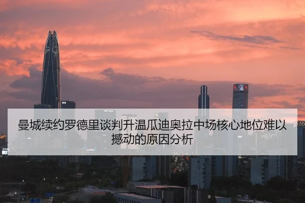 曼城续约罗德里谈判升温瓜迪奥拉中场核心地位难以撼动的原因分析（HTH Sports）
