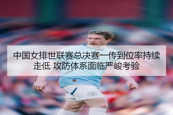 中国女排世联赛总决赛一传到位率持续走低 攻防体系面临严峻考验