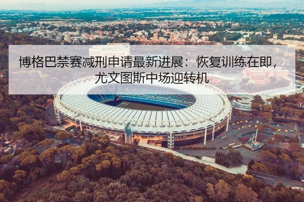 博格巴禁赛减刑申请最新进展：恢复训练在即，尤文图斯中场迎转机