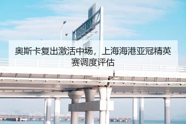 奥斯卡复出激活中场，上海海港亚冠精英赛调度评估