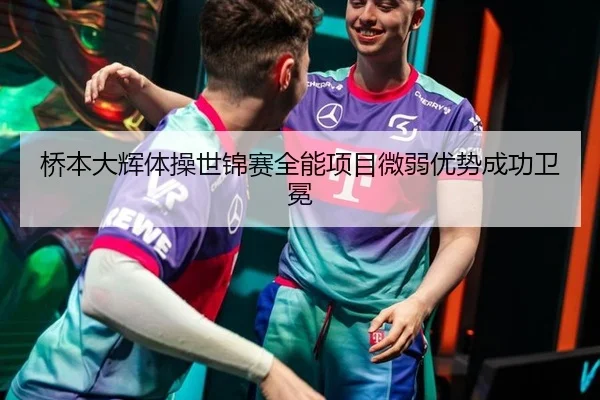 桥本大辉体操世锦赛全能项目微弱优势成功卫冕
