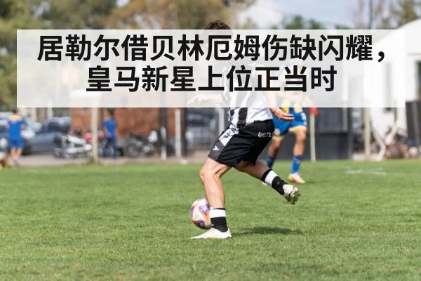 居勒尔借贝林厄姆伤缺闪耀,皇马新星上位正当时