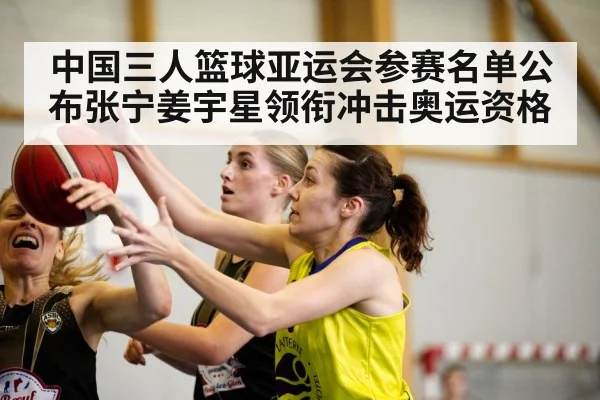 中国三人篮球亚运会参赛名单公布张宁姜宇星领衔冲击奥运资格