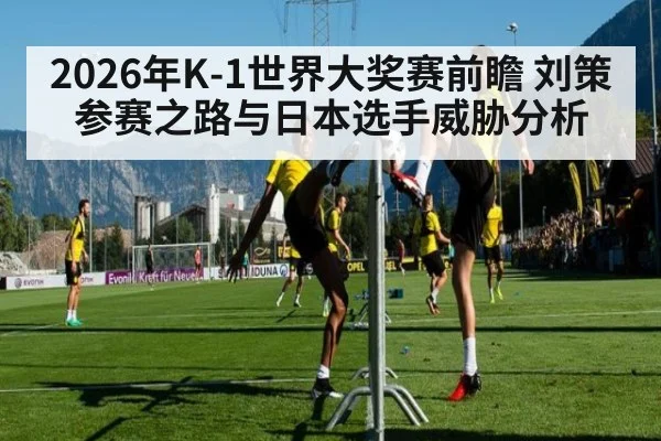 2026年K-1世界大奖赛前瞻 刘策参赛之路与日本选手威胁分析
